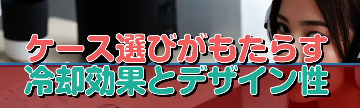 ケース選びがもたらす冷却効果とデザイン性