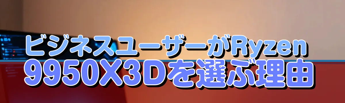 ビジネスユーザーがRyzen&nbsp;9950X3Dを選ぶ理由